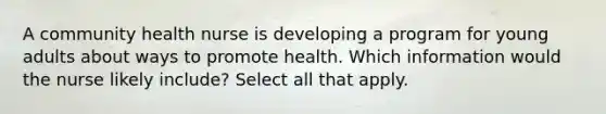 A community health nurse is developing a program for young adults about ways to promote health. Which information would the nurse likely include? Select all that apply.