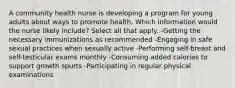 A community health nurse is developing a program for young adults about ways to promote health. Which information would the nurse likely include? Select all that apply. -Getting the necessary immunizations as recommended -Engaging in safe sexual practices when sexually active -Performing self-breast and self-testicular exams monthly -Consuming added calories to support growth spurts -Participating in regular physical examinations