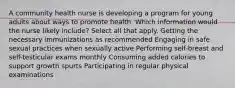 A community health nurse is developing a program for young adults about ways to promote health. Which information would the nurse likely include? Select all that apply. Getting the necessary immunizations as recommended Engaging in safe sexual practices when sexually active Performing self-breast and self-testicular exams monthly Consuming added calories to support growth spurts Participating in regular physical examinations