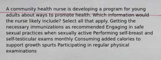 A community health nurse is developing a program for young adults about ways to promote health. Which information would the nurse likely include? Select all that apply. Getting the necessary immunizations as recommended Engaging in safe sexual practices when sexually active Performing self-breast and self-testicular exams monthly Consuming added calories to support growth spurts Participating in regular physical examinations