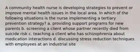 A community health nurse is developing strategies to prevent or improve mental health issues in the local area. In which of the following situations is the nurse implementing a tertiary prevention strategy? a. providing support programs for new parents b. screening a client whose partner recently died from suicide risk c. teaching a client who has schizophrenia about medication interactions d. discussing stress reduction techniques with employees at an industrial site