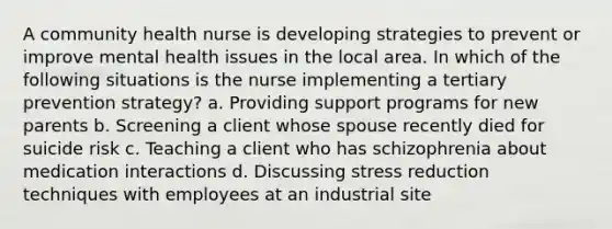 A community health nurse is developing strategies to prevent or improve mental health issues in the local area. In which of the following situations is the nurse implementing a tertiary prevention strategy? a. Providing support programs for new parents b. Screening a client whose spouse recently died for suicide risk c. Teaching a client who has schizophrenia about medication interactions d. Discussing stress reduction techniques with employees at an industrial site