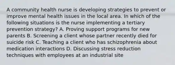 A community health nurse is developing strategies to prevent or improve mental health issues in the local area. In which of the following situations is the nurse implementing a tertiary prevention strategy? A. Proving support programs for new parents B. Screening a client whose partner recently died for suicide risk C. Teaching a client who has schizophrenia about medication interactions D. Discussing stress reduction techniques with employees at an industrial site