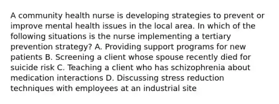 A community health nurse is developing strategies to prevent or improve mental health issues in the local area. In which of the following situations is the nurse implementing a tertiary prevention strategy? A. Providing support programs for new patients B. Screening a client whose spouse recently died for suicide risk C. Teaching a client who has schizophrenia about medication interactions D. Discussing stress reduction techniques with employees at an industrial site