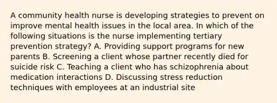 A community health nurse is developing strategies to prevent on improve mental health issues in the local area. In which of the following situations is the nurse implementing tertiary prevention strategy? A. Providing support programs for new parents B. Screening a client whose partner recently died for suicide risk C. Teaching a client who has schizophrenia about medication interactions D. Discussing stress reduction techniques with employees at an industrial site