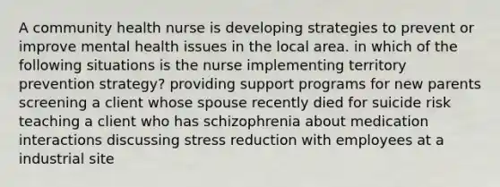 A community health nurse is developing strategies to prevent or improve mental health issues in the local area. in which of the following situations is the nurse implementing territory prevention strategy? providing support programs for new parents screening a client whose spouse recently died for suicide risk teaching a client who has schizophrenia about medication interactions discussing stress reduction with employees at a industrial site