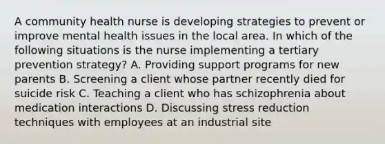 A community health nurse is developing strategies to prevent or improve mental health issues in the local area. In which of the following situations is the nurse implementing a tertiary prevention strategy? A. Providing support programs for new parents B. Screening a client whose partner recently died for suicide risk C. Teaching a client who has schizophrenia about medication interactions D. Discussing stress reduction techniques with employees at an industrial site