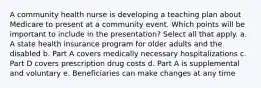 A community health nurse is developing a teaching plan about Medicare to present at a community event. Which points will be important to include in the presentation? Select all that apply. a. A state health insurance program for older adults and the disabled b. Part A covers medically necessary hospitalizations c. Part D covers prescription drug costs d. Part A is supplemental and voluntary e. Beneficiaries can make changes at any time