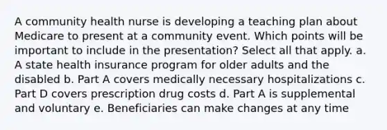 A community health nurse is developing a teaching plan about Medicare to present at a community event. Which points will be important to include in the presentation? Select all that apply. a. A state health insurance program for older adults and the disabled b. Part A covers medically necessary hospitalizations c. Part D covers prescription drug costs d. Part A is supplemental and voluntary e. Beneficiaries can make changes at any time