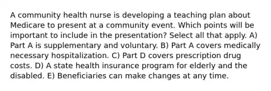 A community health nurse is developing a teaching plan about Medicare to present at a community event. Which points will be important to include in the presentation? Select all that apply. A) Part A is supplementary and voluntary. B) Part A covers medically necessary hospitalization. C) Part D covers prescription drug costs. D) A state health insurance program for elderly and the disabled. E) Beneficiaries can make changes at any time.