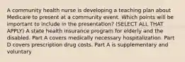 A community health nurse is developing a teaching plan about Medicare to present at a community event. Which points will be important to include in the presentation? (SELECT ALL THAT APPLY) A state health insurance program for elderly and the disabled. Part A covers medically necessary hospitalization. Part D covers prescription drug costs. Part A is supplementary and voluntary