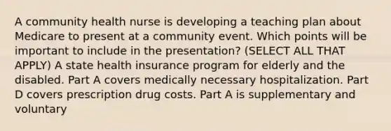 A community health nurse is developing a teaching plan about Medicare to present at a community event. Which points will be important to include in the presentation? (SELECT ALL THAT APPLY) A state health insurance program for elderly and the disabled. Part A covers medically necessary hospitalization. Part D covers prescription drug costs. Part A is supplementary and voluntary