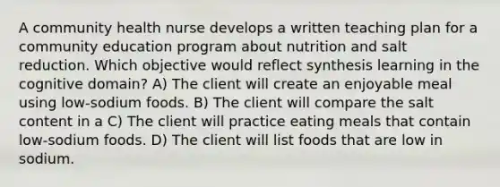 A community health nurse develops a written teaching plan for a community education program about nutrition and salt reduction. Which objective would reflect synthesis learning in the cognitive domain? A) The client will create an enjoyable meal using low-sodium foods. B) The client will compare the salt content in a C) The client will practice eating meals that contain low-sodium foods. D) The client will list foods that are low in sodium.