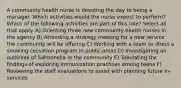 A community health nurse is devoting the day to being a manager. Which activities would the nurse expect to perform? Which of the following activities are part of this role? Select all that apply. A) Orienting three new community health nurses in the agency B) Attending a strategy meeting for a new service the community will be offering C) Working with a team to direct a smoking cessation program in public areas D) Investigating an outbreak of Salmonella in the community E) Tabulating the findings of exploring immunization practices among teens F) Reviewing the staff evaluations to assist with planning future in-services