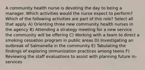 A community health nurse is devoting the day to being a manager. Which activities would the nurse expect to perform? Which of the following activities are part of this role? Select all that apply. A) Orienting three new community health nurses in the agency B) Attending a strategy meeting for a new service the community will be offering C) Working with a team to direct a smoking cessation program in public areas D) Investigating an outbreak of Salmonella in the community E) Tabulating the findings of exploring immunization practices among teens F) Reviewing the staff evaluations to assist with planning future in-services