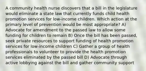 A community health nurse discovers that a bill in the legislature would eliminate a state law that currently funds child health promotion services for low-income children. Which action at the primary level of prevention would be most appropriate? A) Advocate for amendment to the passed law to allow some funding for children to remain B) Once the bill has been passed, seek private resources to support funding of health promotion services for low-income children C) Gather a group of health professionals to volunteer to provide the health promotion services eliminated by the passed bill D) Advocate through active lobbying against the bill and gather community support