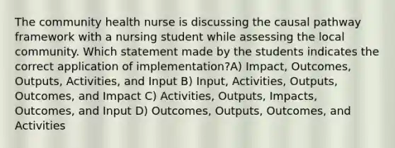 The community health nurse is discussing the causal pathway framework with a nursing student while assessing the local community. Which statement made by the students indicates the correct application of implementation?A) Impact, Outcomes, Outputs, Activities, and Input B) Input, Activities, Outputs, Outcomes, and Impact C) Activities, Outputs, Impacts, Outcomes, and Input D) Outcomes, Outputs, Outcomes, and Activities