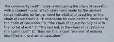 The community health nurse is discussing the chain of causation with a student nurse. Which statement made by the student nurse indicates no further need for additional teaching on the chain of causation? A. "Humans can be considered a reservoir in the chain of causation." B. "The chain of causation begins with the portal of exit." C. "The last link in the chain of causation is the agent itself." D. "Bats are the largest reservoir of malaria identified in the chain of causation."