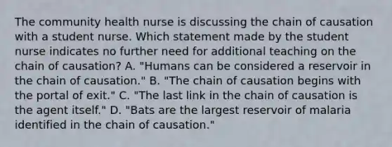 The community health nurse is discussing the chain of causation with a student nurse. Which statement made by the student nurse indicates no further need for additional teaching on the chain of causation? A. "Humans can be considered a reservoir in the chain of causation." B. "The chain of causation begins with the portal of exit." C. "The last link in the chain of causation is the agent itself." D. "Bats are the largest reservoir of malaria identified in the chain of causation."