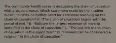 The community health nurse is discussing the chain of causation with a student nurse. Which statement made by the student nurse indicates no further need for additional teaching on the chain of causation? A. "The chain of causation begins with the portal of exit." B. "Bats are the largest reservoir of malaria identified in the chain of causation." C. "The last link in the chain of causation is the agent itself." D. "Humans can be considered a reservoir in the chain of causation."