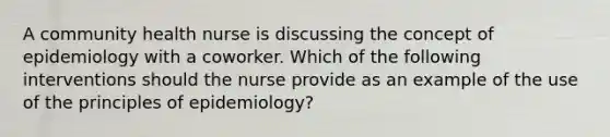 A community health nurse is discussing the concept of epidemiology with a coworker. Which of the following interventions should the nurse provide as an example of the use of the principles of epidemiology?