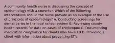 A community health nurse is discussing the concept of epidemiology with a coworker. Which of the following interventions should the nurse provide as an example of the use of principles of epidemiology? A. Conducting screenings for dental caries in the local school system B. Reviewing county health records for data on cases of chickenpox C. Documenting medication compliance for clients who have TB D. Providing a client with information about preventing STIs