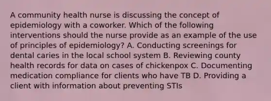 A community health nurse is discussing the concept of epidemiology with a coworker. Which of the following interventions should the nurse provide as an example of the use of principles of epidemiology? A. Conducting screenings for dental caries in the local school system B. Reviewing county health records for data on cases of chickenpox C. Documenting medication compliance for clients who have TB D. Providing a client with information about preventing STIs