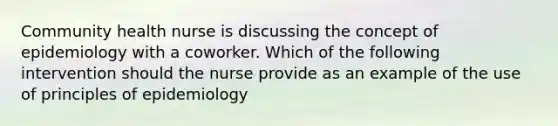 Community health nurse is discussing the concept of epidemiology with a coworker. Which of the following intervention should the nurse provide as an example of the use of principles of epidemiology