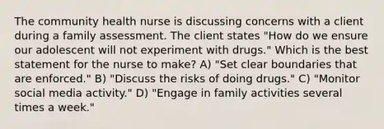 The community health nurse is discussing concerns with a client during a family assessment. The client states "How do we ensure our adolescent will not experiment with drugs." Which is the best statement for the nurse to make? A) "Set clear boundaries that are enforced." B) "Discuss the risks of doing drugs." C) "Monitor social media activity." D) "Engage in family activities several times a week."