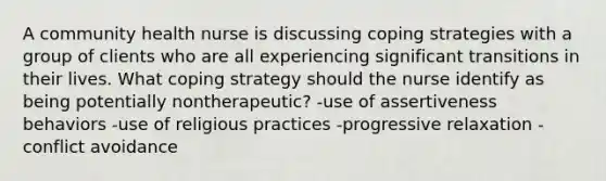 A community health nurse is discussing coping strategies with a group of clients who are all experiencing significant transitions in their lives. What coping strategy should the nurse identify as being potentially nontherapeutic? -use of assertiveness behaviors -use of religious practices -progressive relaxation -conflict avoidance