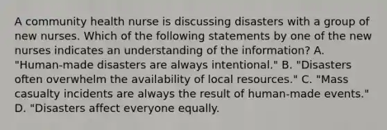 A community health nurse is discussing disasters with a group of new nurses. Which of the following statements by one of the new nurses indicates an understanding of the information? A. "Human-made disasters are always intentional." B. "Disasters often overwhelm the availability of local resources." C. "Mass casualty incidents are always the result of human-made events." D. "Disasters affect everyone equally.