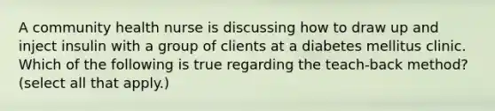 A community health nurse is discussing how to draw up and inject insulin with a group of clients at a diabetes mellitus clinic. Which of the following is true regarding the teach-back method? (select all that apply.)