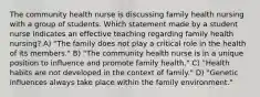 The community health nurse is discussing family health nursing with a group of students. Which statement made by a student nurse indicates an effective teaching regarding family health nursing? A) "The family does not play a critical role in the health of its members." B) "The community health nurse is in a unique position to influence and promote family health." C) "Health habits are not developed in the context of family." D) "Genetic influences always take place within the family environment."