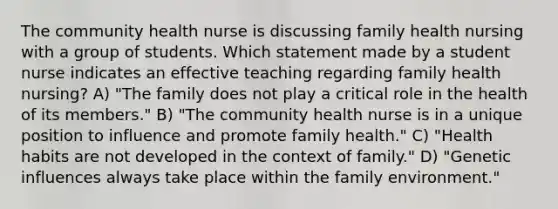 The community health nurse is discussing family health nursing with a group of students. Which statement made by a student nurse indicates an effective teaching regarding family health nursing? A) "The family does not play a critical role in the health of its members." B) "The community health nurse is in a unique position to influence and promote family health." C) "Health habits are not developed in the context of family." D) "Genetic influences always take place within the family environment."