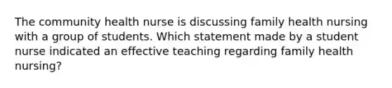 The community health nurse is discussing family health nursing with a group of students. Which statement made by a student nurse indicated an effective teaching regarding family health nursing?