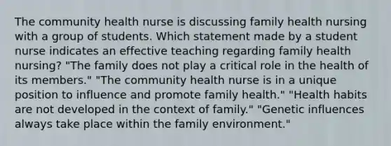 The community health nurse is discussing family health nursing with a group of students. Which statement made by a student nurse indicates an effective teaching regarding family health nursing? "The family does not play a critical role in the health of its members." "The community health nurse is in a unique position to influence and promote family health." "Health habits are not developed in the context of family." "Genetic influences always take place within the family environment."