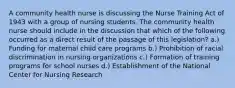 A community health nurse is discussing the Nurse Training Act of 1943 with a group of nursing students. The community health nurse should include in the discussion that which of the following occurred as a direct result of the passage of this legislation? a.) Funding for maternal child care programs b.) Prohibition of racial discrimination in nursing organizations c.) Formation of training programs for school nurses d.) Establishment of the National Center for Nursing Research