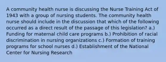 A community health nurse is discussing the Nurse Training Act of 1943 with a group of nursing students. The community health nurse should include in the discussion that which of the following occurred as a direct result of the passage of this legislation? a.) Funding for maternal child care programs b.) Prohibition of racial discrimination in nursing organizations c.) Formation of training programs for school nurses d.) Establishment of the National Center for Nursing Research