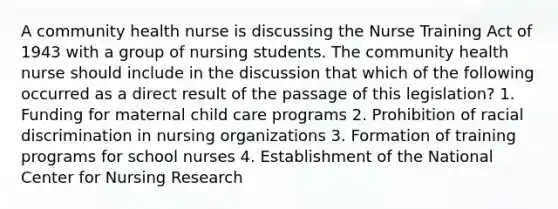 A community health nurse is discussing the Nurse Training Act of 1943 with a group of nursing students. The community health nurse should include in the discussion that which of the following occurred as a direct result of the passage of this legislation? 1. Funding for maternal child care programs 2. Prohibition of racial discrimination in nursing organizations 3. Formation of training programs for school nurses 4. Establishment of the National Center for Nursing Research