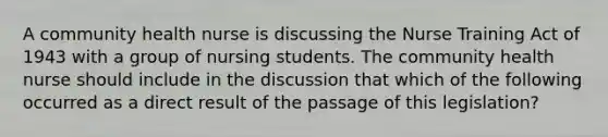 A community health nurse is discussing the Nurse Training Act of 1943 with a group of nursing students. The community health nurse should include in the discussion that which of the following occurred as a direct result of the passage of this legislation?