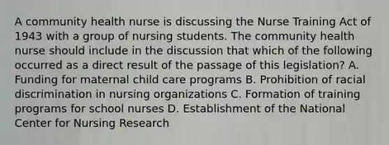 A community health nurse is discussing the Nurse Training Act of 1943 with a group of nursing students. The community health nurse should include in the discussion that which of the following occurred as a direct result of the passage of this legislation? A. Funding for maternal child care programs B. Prohibition of <a href='https://www.questionai.com/knowledge/kj1iPALAQo-racial-discrimination' class='anchor-knowledge'>racial discrimination</a> in nursing organizations C. Formation of training programs for <a href='https://www.questionai.com/knowledge/kLRbZkwHct-school-nurses' class='anchor-knowledge'>school nurses</a> D. Establishment of the National Center for Nursing Research