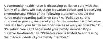 A community health nurse is discussing palliative care with the family of a client who has stage II ovarian cancer and is receiving chemotherapy. Which of the following statements should the nurse make regarding palliative care? A. "Palliative care is intended to prolong the life of your family member." B. "Palliative care will help your family member live as actively as possible." C. "Palliative care can't begin until your family member stops curative treatments." D. "Palliative care is limited to addressing the medical needs of your family member."