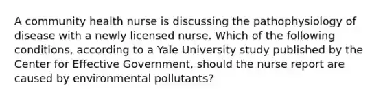 A community health nurse is discussing the pathophysiology of disease with a newly licensed nurse. Which of the following conditions, according to a Yale University study published by the Center for Effective Government, should the nurse report are caused by environmental pollutants?