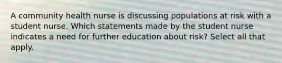 A community health nurse is discussing populations at risk with a student nurse. Which statements made by the student nurse indicates a need for further education about risk? Select all that apply.