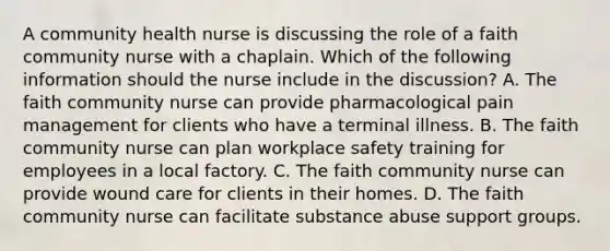 A community health nurse is discussing the role of a faith community nurse with a chaplain. Which of the following information should the nurse include in the discussion? A. The faith community nurse can provide pharmacological pain management for clients who have a terminal illness. B. The faith community nurse can plan workplace safety training for employees in a local factory. C. The faith community nurse can provide wound care for clients in their homes. D. The faith community nurse can facilitate substance abuse support groups.