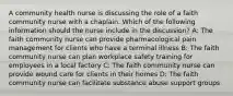 A community health nurse is discussing the role of a faith community nurse with a chaplain. Which of the following information should the nurse include in the discussion? A: The faith community nurse can provide pharmacological pain management for clients who have a terminal illness B: The faith community nurse can plan workplace safety training for employees in a local factory C: The faith community nurse can provide wound care for clients in their homes D: The faith community nurse can facilitate substance abuse support groups