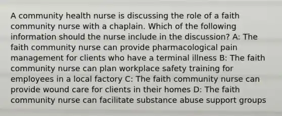 A community health nurse is discussing the role of a faith community nurse with a chaplain. Which of the following information should the nurse include in the discussion? A: The faith community nurse can provide pharmacological pain management for clients who have a terminal illness B: The faith community nurse can plan workplace safety training for employees in a local factory C: The faith community nurse can provide wound care for clients in their homes D: The faith community nurse can facilitate substance abuse support groups