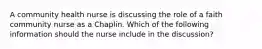 A community health nurse is discussing the role of a faith community nurse as a Chaplin. Which of the following information should the nurse include in the discussion?