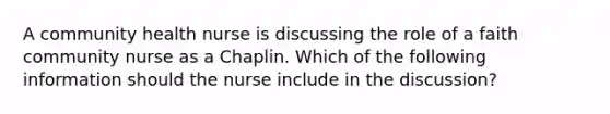 A community health nurse is discussing the role of a faith community nurse as a Chaplin. Which of the following information should the nurse include in the discussion?