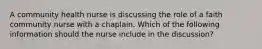 A community health nurse is discussing the role of a faith community nurse with a chaplain. Which of the following information should the nurse include in the discussion?